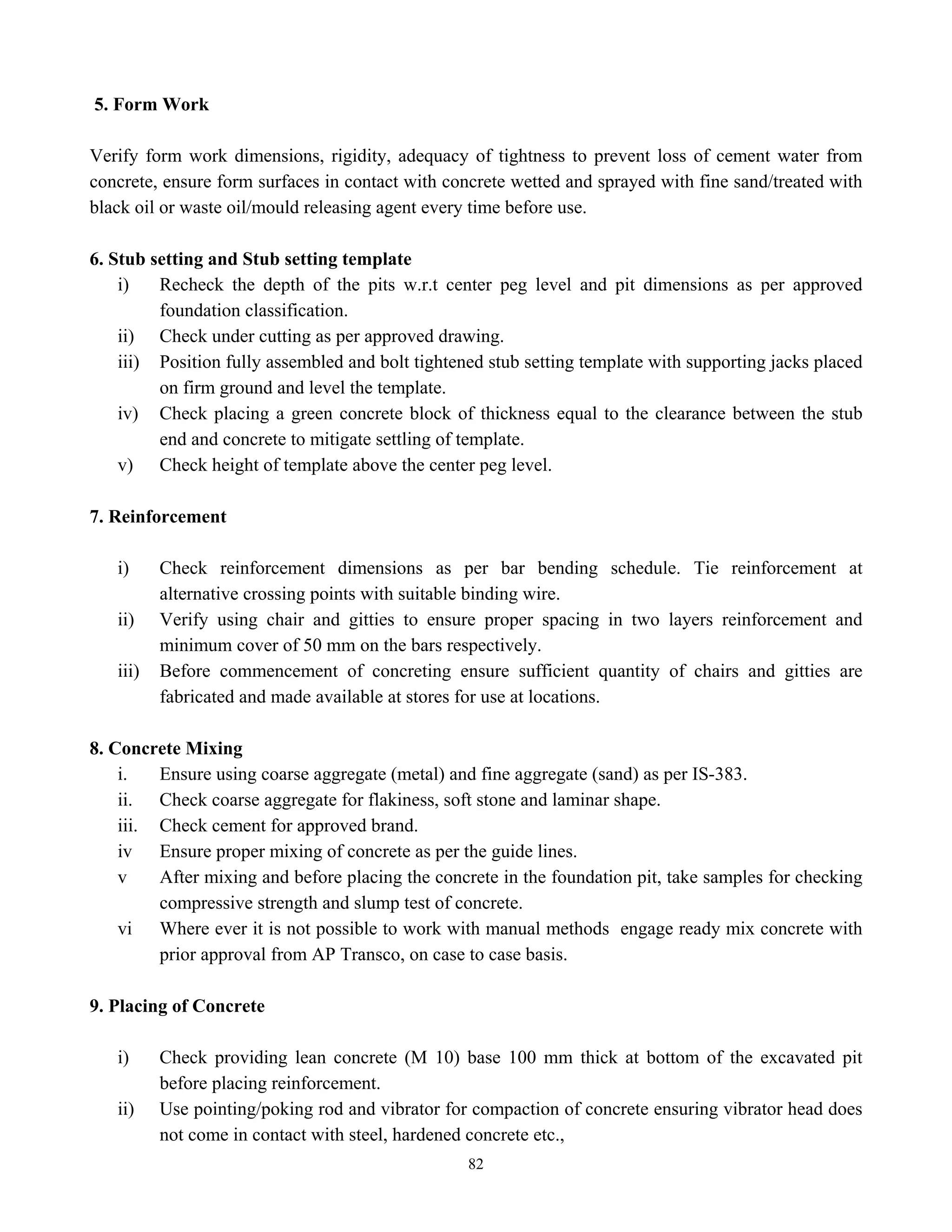 82
5. Form Work
Verify form work dimensions, rigidity, adequacy of tightness to prevent loss of cement water from
concrete, ensure form surfaces in contact with concrete wetted and sprayed with fine sand/treated with
black oil or waste oil/mould releasing agent every time before use.
6. Stub setting and Stub setting template
i) Recheck the depth of the pits w.r.t center peg level and pit dimensions as per approved
foundation classification.
ii) Check under cutting as per approved drawing.
iii) Position fully assembled and bolt tightened stub setting template with supporting jacks placed
on firm ground and level the template.
iv) Check placing a green concrete block of thickness equal to the clearance between the stub
end and concrete to mitigate settling of template.
v) Check height of template above the center peg level.
7. Reinforcement
i) Check reinforcement dimensions as per bar bending schedule. Tie reinforcement at
alternative crossing points with suitable binding wire.
ii) Verify using chair and gitties to ensure proper spacing in two layers reinforcement and
minimum cover of 50 mm on the bars respectively.
iii) Before commencement of concreting ensure sufficient quantity of chairs and gitties are
fabricated and made available at stores for use at locations.
8. Concrete Mixing
i. Ensure using coarse aggregate (metal) and fine aggregate (sand) as per IS-383.
ii. Check coarse aggregate for flakiness, soft stone and laminar shape.
iii. Check cement for approved brand.
iv Ensure proper mixing of concrete as per the guide lines.
v After mixing and before placing the concrete in the foundation pit, take samples for checking
compressive strength and slump test of concrete.
vi Where ever it is not possible to work with manual methods engage ready mix concrete with
prior approval from AP Transco, on case to case basis.
9. Placing of Concrete
i) Check providing lean concrete (M 10) base 100 mm thick at bottom of the excavated pit
before placing reinforcement.
ii) Use pointing/poking rod and vibrator for compaction of concrete ensuring vibrator head does
not come in contact with steel, hardened concrete etc.,
 