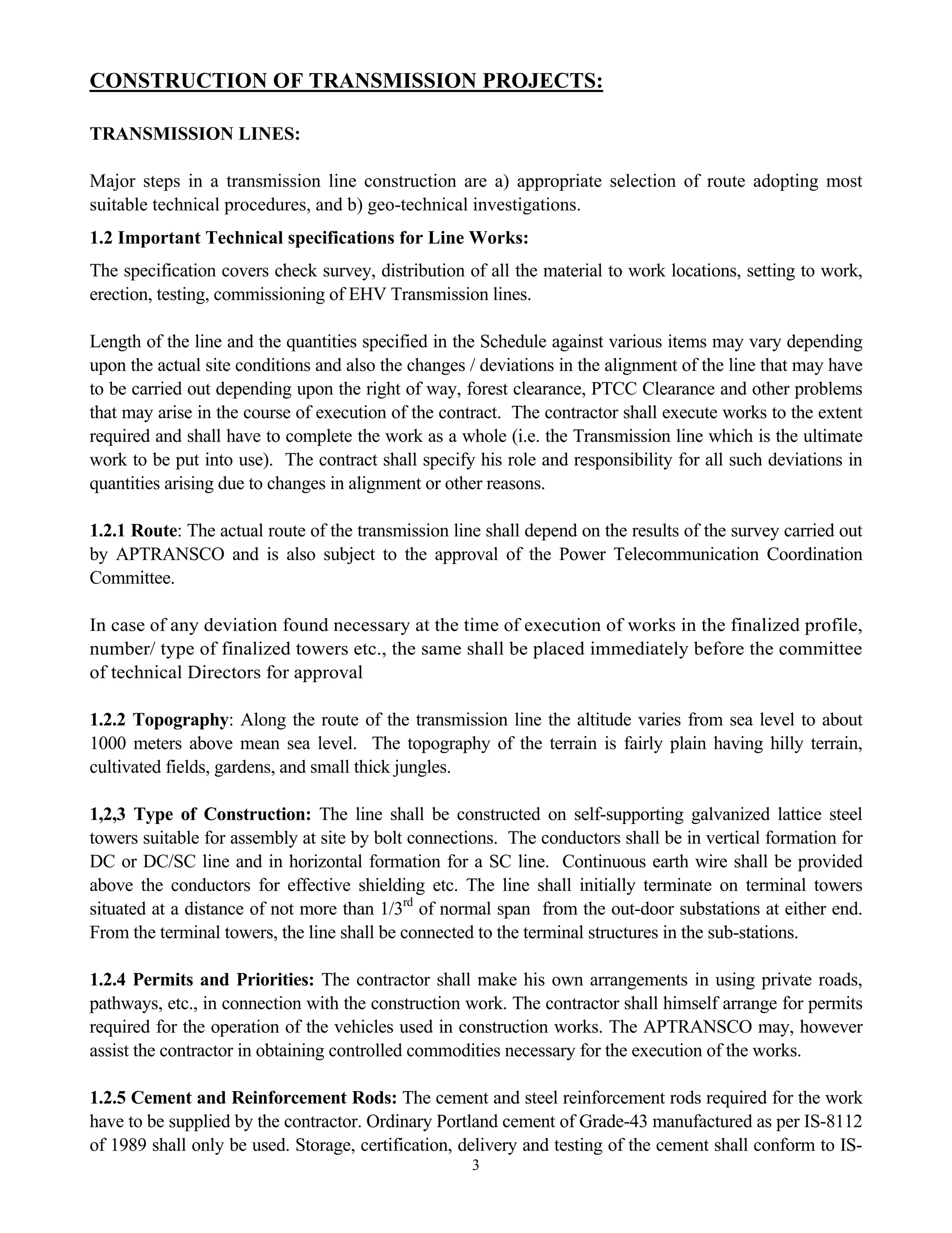 3
CONSTRUCTION OF TRANSMISSION PROJECTS:
TRANSMISSION LINES:
Major steps in a transmission line construction are a) appropriate selection of route adopting most
suitable technical procedures, and b) geo-technical investigations.
1.2 Important Technical specifications for Line Works:
The specification covers check survey, distribution of all the material to work locations, setting to work,
erection, testing, commissioning of EHV Transmission lines.
Length of the line and the quantities specified in the Schedule against various items may vary depending
upon the actual site conditions and also the changes / deviations in the alignment of the line that may have
to be carried out depending upon the right of way, forest clearance, PTCC Clearance and other problems
that may arise in the course of execution of the contract. The contractor shall execute works to the extent
required and shall have to complete the work as a whole (i.e. the Transmission line which is the ultimate
work to be put into use). The contract shall specify his role and responsibility for all such deviations in
quantities arising due to changes in alignment or other reasons.
1.2.1 Route: The actual route of the transmission line shall depend on the results of the survey carried out
by APTRANSCO and is also subject to the approval of the Power Telecommunication Coordination
Committee.
In case of any deviation found necessary at the time of execution of works in the finalized profile,
number/ type of finalized towers etc., the same shall be placed immediately before the committee
of technical Directors for approval
1.2.2 Topography: Along the route of the transmission line the altitude varies from sea level to about
1000 meters above mean sea level. The topography of the terrain is fairly plain having hilly terrain,
cultivated fields, gardens, and small thick jungles.
1,2,3 Type of Construction: The line shall be constructed on self-supporting galvanized lattice steel
towers suitable for assembly at site by bolt connections. The conductors shall be in vertical formation for
DC or DC/SC line and in horizontal formation for a SC line. Continuous earth wire shall be provided
above the conductors for effective shielding etc. The line shall initially terminate on terminal towers
situated at a distance of not more than 1/3rd
of normal span from the out-door substations at either end.
From the terminal towers, the line shall be connected to the terminal structures in the sub-stations.
1.2.4 Permits and Priorities: The contractor shall make his own arrangements in using private roads,
pathways, etc., in connection with the construction work. The contractor shall himself arrange for permits
required for the operation of the vehicles used in construction works. The APTRANSCO may, however
assist the contractor in obtaining controlled commodities necessary for the execution of the works.
1.2.5 Cement and Reinforcement Rods: The cement and steel reinforcement rods required for the work
have to be supplied by the contractor. Ordinary Portland cement of Grade-43 manufactured as per IS-8112
of 1989 shall only be used. Storage, certification, delivery and testing of the cement shall conform to IS-
 