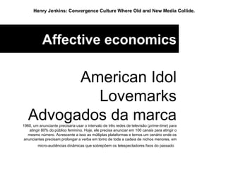Affective economics American Idol Lovemarks Advogados da marca 1960, um anunciante precisaria usar o intervalo de três redes de televisão ( prime-time ) para atingir 80% do público feminino. Hoje, ele precisa anunciar em 100 canais para atingir o mesmo número. Acrescente a isso as múltiplas plataformas e temos um cenário onde os anunciantes precisam prolongar a verba em torno de toda a cadeia de nichos menores, em micro-audiências dinâmicas que sobrepõem os telespectadores fixos do passado  Henry Jenkins: Convergence Culture Where Old and New Media Collide.   