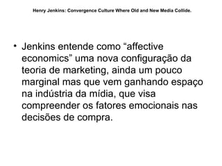 Jenkins entende como “affective economics” uma nova configuração da teoria de marketing, ainda um pouco marginal mas que vem ganhando espaço na indústria da mídia, que visa compreender os fatores emocionais nas decisões de compra.  Henry Jenkins: Convergence Culture Where Old and New Media Collide.   