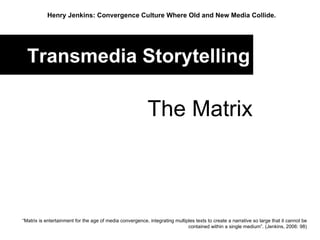 Transmedia Storytelling The Matrix Henry Jenkins: Convergence Culture Where Old and New Media Collide.   “ Matrix is entertainment for the age of media convergence, integrating multiples texts to create a narrative so large that it cannot be contained within a single medium”. (Jenkins, 2006: 98) 