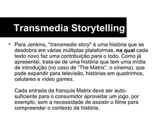 Para Jenkins, " transmedia story " é uma história que se desdobra em várias múltiplas plataformas,  na qual  cada texto novo faz uma contribuição para o todo. Como já apresentei, trata-se de uma história que tem uma mídia de introdução (no caso de “The Matrix”, o cinema), que pode expandir para televisão, histórias em quadrinhos, celulares e vídeo  games .  Cada entrada da franquia Matrix deve ser auto- suficiente para o consumidor aproveitar um jogo, por exemplo, sem a necessidade de assistir o filme para compreender o contexto da história.  Transmedia Storytelling 