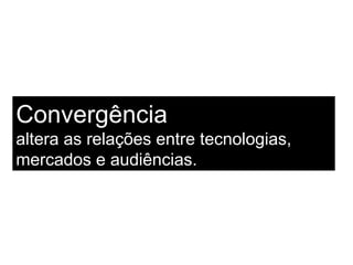 Convergência  altera as relações entre tecnologias, mercados e audiências. 