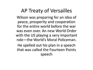 AP Treaty of Versailles
Wilson was preparing for an idea of
 peace, prosperity and cooperation
for the entire world before the war
was even over. An new World Order
with the US playing a very important
role—the World’s Moral Policeman.
 He spelled out his plan in a speech
that was called the Fourteen Points
               speech
 