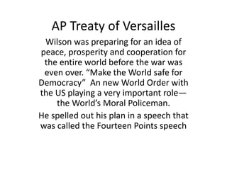 AP Treaty of Versailles
Wilson was preparing for an idea of
peace, prosperity and cooperation for
the entire world before the war was
even over. “Make the World safe for
Democracy” An new World Order with
the US playing a very important role—
the World’s Moral Policeman.
He spelled out his plan in a speech that
was called the Fourteen Points speech

 