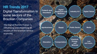 Digital Transformation in
some sectors of the
Brazilian Companies
The Digital Transformation is
influencing and impacting all
sectors of the brazilian service
economy.
HR Trends 2017
Digital
HealthCare and
Wellness
Industry 4.0 Digital Telcos
Fintech and
Insurtech
Retail Public Sector MediaAgrobusiness
Education Transportation
Chemical,
Energy,
and
Minerals
Law
and more...
Font: Produced by author
 