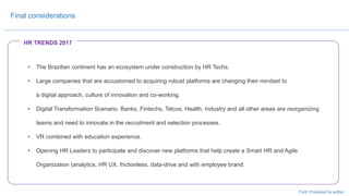 • The Brazilian continent has an ecosystem under construction by HR Techs.
• Large companies that are accustomed to acquiring robust platforms are changing their mindset to
a digital approach, culture of innovation and co-working.
• Digital Transformation Scenario. Banks, Fintechs, Telcos, Health, Industry and all other areas are reorganizing
teams and need to innovate in the recruitment and selection processes.
• VR combined with education experience.
• Opening HR Leaders to participate and discover new platforms that help create a Smart HR and Agile
Organization (analytics, HR UX, frictionless, data-drive and with employee brand.
Final considerations
Font: Produced by author
HR TRENDS 2017
 