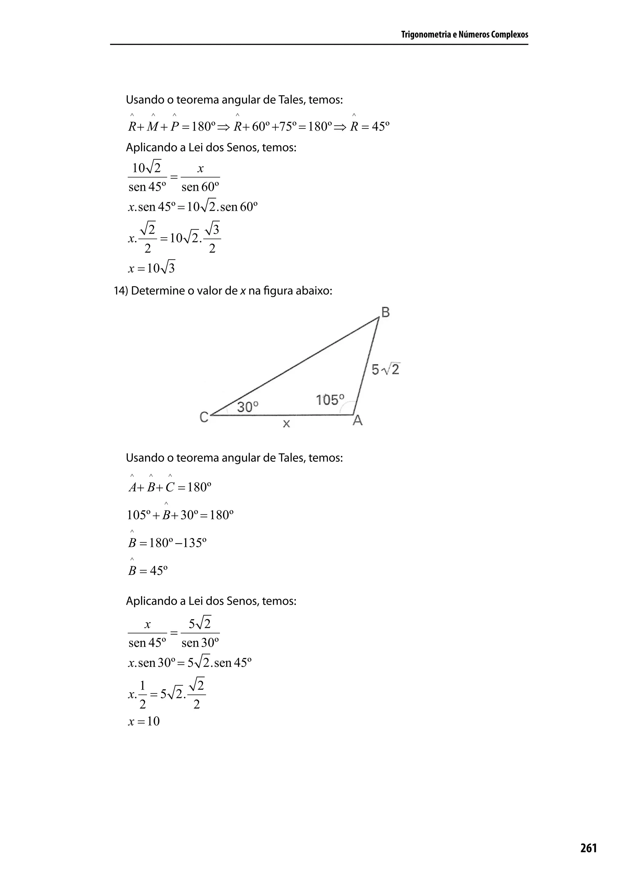 Trigonometria e Números Complexos




  Usando o teorema angular de Tales, temos:
   ^   ^           ^      ^                   ^
  R + M + P = 180º ⇒ R + 60º +75º = 180º ⇒ R = 45º
  Aplicando a Lei dos Senos, temos:
   10 2         x
          =
  sen 45º sen 60º
  x.sen 45º = 10 2.sen 60º
      2          3
  x.    = 10 2.
     2          2
  x = 10 3
14) Determine o valor de x na ﬁgura abaixo:




  Usando o teorema angular de Tales, temos:
   ^   ^       ^
   A+ B + C = 180º
           ^
  105º + B + 30º = 180º
   ^
  B = 180º −135º
   ^
  B = 45º

  Aplicando a Lei dos Senos, temos:
     x        5 2
          =
  sen 45º sen 30º
  x.sen 30º = 5 2.sen 45º
    1        2
  x. = 5 2.
    2       2
  x = 10




                                                                                         261
 