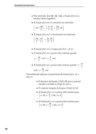 Universidade do Sul de Santa Catarina




                                        Nos intervalos ]−π , 0[ e ]π ; 2π [ , a função f(x)=sen x
                                         assume valores negativos.
                                        A função f(x)=sen x é crescente nos intervalos
                                                −3π   π π   3π            
                                           −2π ; 2  ,  − 2 , 2  e  2 ; 2π  .
                                                                          

                                        A função f(x)=sen x é decrescente nos intervalos
                                           −3π −π     π 3π 
                                           2  ;     e  ; .
                                                2 
                                                      2 2 


                                        A função f(x)=sen x é ímpar pois f(x) = -f(-x).
                                        A função f(x)=sen x possui valor máximo quando
                                               −3π rad e x = π rad.
                                          x=
                                                2            2
                                                                                                     −π
                                        A função f(x)=sen x possui valor mínimo quando x =
                                                                                                      2
                                                      3π
                                         rad e x =       rad.
                                                       2
                            Generalizando algumas características da função f(x)= sen x
                            tem-se:

                                                 O domínio da função é D(f)=IR, pois é possível
                                                  estender a senóide ao longo do eixo x.
                                                 O conjunto imagem da função é Im(f)=[-1,1].
                                                 A função f(x)= sen x possui valor máximo para
                                                               π              
                                                   x ∈ IR | x = + 2kπ , k ∈ Z  .
                                                               2            

                                                 A função f(x)= sen x possui valor mínimo para
                                                                3π               
                                                   x ∈ IR | x =    + 2 kπ , k ∈ Z .
                                                                               
                                                               2              




100
 