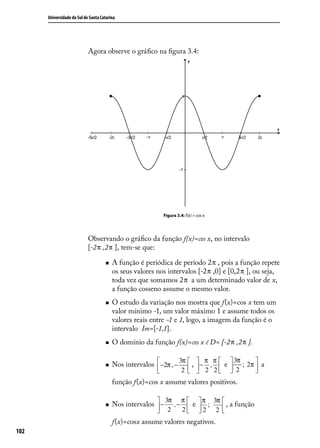 Universidade do Sul de Santa Catarina




                            Agora observe o gráﬁco na ﬁgura 3.4:




                                                           Figura 3.4: f(x) = cos x




                            Observando o gráﬁco da função f(x)=cos x, no intervalo
                            [-2 π ,2 π ], tem-se que:

                                        A função é periódica de período 2 π , pois a função repete
                                         os seus valores nos intervalos [-2 π ,0] e [0,2 π ], ou seja,
                                         toda vez que somamos 2 π a um determinado valor de x,
                                         a função cosseno assume o mesmo valor.
                                        O estudo da variação nos mostra que f(x)=cos x tem um
                                         valor mínimo -1, um valor máximo 1 e assume todos os
                                         valores reais entre -1 e 1, logo, a imagem da função é o
                                         intervalo Im=[-1,1].
                                        O domínio da função f(x)=cos x é D= [-2 π ,2 π ].

                                                                 3π      π π     3π   
                                        Nos intervalos  −2π , −  ,  − ,  e  ; 2π  a
                                                                     2 2  2
                                                                 2                 
                                         função f(x)=cos x assume valores positivos.

                                                          3π π   π 3π 
                                        Nos intervalos  −  ,−  e  ;    , a função
                                                          2   2 2 2  
                                         f(x)=cosx assume valores negativos.
102
 