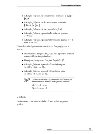 Trigonometria e Números Complexos




         A função f(x)=cos x é crescente nos intervalos [−π ;0] e
          [π , 2π ].
         A função f(x)=cos x é decrescente nos intervalos
          [−2π ; −π ] e [0;π ].
         A função f(x)=cos x é par, pois, f(x) = f(-x).
         A função f(x)=cos x possui valor máximo quando
          x = 0 rad .

         A função f(x)=cos x possui valor mínimo quando x = −π
          rad e x = π rad.
Generalizando algumas características da função f(x)= cos x
tem-se:

         O domínio da função é D(f)=IR, pois é possível estender
          a cossenóide ao longo do eixo x.
         O conjunto imagem da função é Im(f)=[-1,1].
         A função f(x)= cos x possui valor máximo para
          {x ∈ IR | x = 2kπ , k ∈ Z }.
         A função f(x)= cos x possui valor mínimo para
          {x ∈ IR | x = π + 2kπ , k ∈ Z }.
                   1) Construa e analise os gráﬁcos das funções a seguir,
                   determinando o domínio, a imagem e o período.
                   a ) f ( x) = 2 + sen x
                   b) f ( x) = sen x − 1



a) Solução:

Inicialmente, constrói-se a tabela 3.3 para a elaboração do
gráﬁco:




                                        Unidade 3                                             103
 