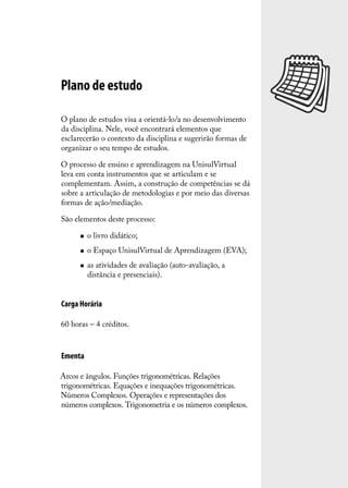Plano de estudo

O plano de estudos visa a orientá-lo/a no desenvolvimento
da disciplina. Nele, você encontrará elementos que
esclarecerão o contexto da disciplina e sugerirão formas de
organizar o seu tempo de estudos.

O processo de ensino e aprendizagem na UnisulVirtual
leva em conta instrumentos que se articulam e se
complementam. Assim, a construção de competências se dá
sobre a articulação de metodologias e por meio das diversas
formas de ação/mediação.

São elementos deste processo:

         o livro didático;
         o Espaço UnisulVirtual de Aprendizagem (EVA);
         as atividades de avaliação (auto-avaliação, a
          distância e presenciais).


Carga Horária

60 horas – 4 créditos.



Ementa

Arcos e ângulos. Funções trigonométricas. Relações
trigonométricas. Equações e inequações trigonométricas.
Números Complexos. Operações e representações dos
números complexos. Trigonometria e os números complexos.
 