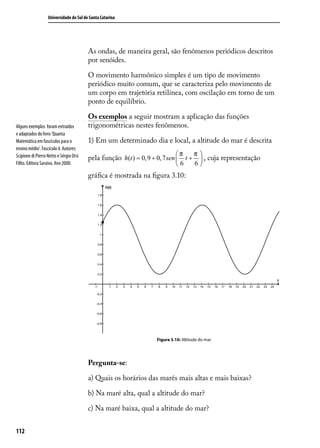 Universidade do Sul de Santa Catarina




                                         As ondas, de maneira geral, são fenômenos periódicos descritos
                                         por senóides.

                                         O movimento harmônico simples é um tipo de movimento
                                         periódico muito comum, que se caracteriza pelo movimento de
                                         um corpo em trajetória retilínea, com oscilação em torno de um
                                         ponto de equilíbrio.

                                         Os exemplos a seguir mostram a aplicação das funções
Alguns exemplos foram extraídos          trigonométricas nestes fenômenos.
e adaptados do livro ‘Quanta
Matemática em fascículos para o          1) Em um determinado dia e local, a altitude do mar é descrita
ensino médio’. Fascículo 4. Autores:
Scipione di Pierro Netto e Sérgio Orsi                                      π        π
                                         pela função h(t ) = 0,9 + 0, 7 sen  t +       , cuja representação
Filho. Editora Saraiva. Ano 2000.                                           6        6
                                         gráﬁca é mostrada na ﬁgura 3.10:




                                                                   Figura 3.10: Altitude do mar




                                         Pergunta-se:

                                         a) Quais os horários das marés mais altas e mais baixas?

                                         b) Na maré alta, qual a altitude do mar?

                                         c) Na maré baixa, qual a altitude do mar?


112
 