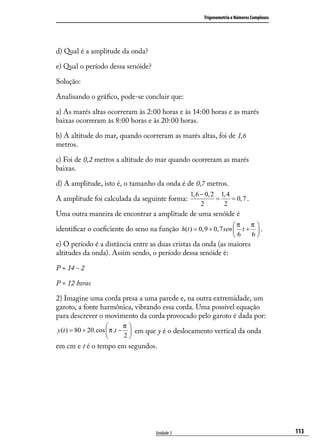 Trigonometria e Números Complexos




d) Qual é a amplitude da onda?

e) Qual o período dessa senóide?

Solução:

Analisando o gráﬁco, pode-se concluir que:

a) As marés altas ocorreram às 2:00 horas e às 14:00 horas e as marés
baixas ocorreram às 8:00 horas e às 20:00 horas.

b) A altitude do mar, quando ocorreram as marés altas, foi de 1,6
metros.

c) Foi de 0,2 metros a altitude do mar quando ocorreram as marés
baixas.

d) A amplitude, isto é, o tamanho da onda é de 0,7 metros.
                                                1, 6 − 0, 2 1, 4
A amplitude foi calculada da seguinte forma:               =     = 0, 7 .
                                                     2       2
Uma outra maneira de encontrar a amplitude de uma senóide é
                                                                   π       π
identiﬁcar o coeﬁciente do seno na função h(t ) = 0,9 + 0, 7 sen  t +       .
                                                                   6       6
e) O período é a distância entre as duas cristas da onda (as maiores
altitudes da onda). Assim sendo, o período dessa senóide é:

P = 14 - 2

P = 12 horas

2) Imagine uma corda presa a uma parede e, na outra extremidade, um
garoto, a fonte harmônica, vibrando essa corda. Uma possível equação
para descrever o movimento da corda provocado pelo garoto é dada por:
                            π
y (t ) = 80 + 20.cos  π .t −  em que y é o deslocamento vertical da onda
                            2
em cm e t é o tempo em segundos.




                                    Unidade 3                                            113
 