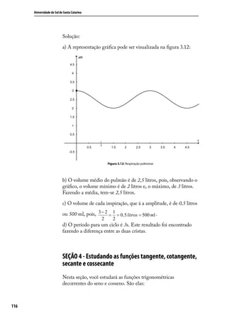 Universidade do Sul de Santa Catarina




                            Solução:

                            a) A representação gráﬁca pode ser visualizada na ﬁgura 3.12:




                                                    Figura 3.12: Respiração pulmonar




                            b) O volume médio do pulmão é de 2,5 litros, pois, observando o
                            gráﬁco, o volume mínimo é de 2 litros e, o máximo, de 3 litros.
                            Fazendo a média, tem-se 2,5 litros.

                            c) O volume de cada inspiração, que á a amplitude, é de 0,5 litros

                            ou 500 ml, pois, 3 − 2 = 1 = 0,5 litros = 500 ml .
                                                2      2
                            d) O período para um ciclo é 3s. Este resultado foi encontrado
                            fazendo a diferença entre as duas cristas.



                            SEÇÃO 4 - Estudando as funções tangente, cotangente,
                            secante e cossecante
                            Nesta seção, você estudará as funções trigonométricas
                            decorrentes do seno e cosseno. São elas:



116
 