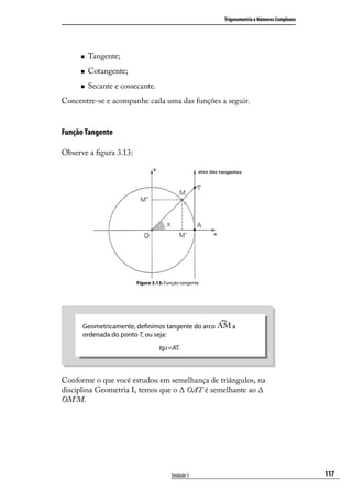 Trigonometria e Números Complexos




        Tangente;
        Cotangente;
        Secante e cossecante.
Concentre-se e acompanhe cada uma das funções a seguir.


Função Tangente

Observe a ﬁgura 3.13:




                        Figura 3.13: Função tangente




      Geometricamente, deﬁnimos tangente do arco          a
      ordenada do ponto T, ou seja:
                                  tgx=AT.



Conforme o que você estudou em semelhança de triângulos, na
disciplina Geometria I, temos que o ∆ OAT é semelhante ao ∆
OM´M.




                                       Unidade 3                                           117
 