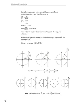 Universidade do Sul de Santa Catarina




                            Dessa forma, existe a proporcionalidade entre os lados
                            correspondentes, o que permite escrever:
                             AT OM"
                                  =
                            OA OM'
                            tgx senx
                                 =
                             1      cos x
                            tgx. cos x = senx
                                    senx
                            tgx =         ; ( cos x ≠ 0 )
                                   cos x
                            Na seqüência, você verá os valores da tangente dos ângulos
                            notáveis.

                            Apresenta-se, primeiramente, a representação gráﬁca de cada um
                            desses valores.

                            Observe as ﬁguras 3.14 e 3.15:




                                                                                   π      π     π
                                              Figura 3.14: Tangente dos arcos de     rad , rad e rad .
                                                                                   6      4     3




                                                                            π               3π
                                       Figura 3.15: Tangente de   0 rad ,     rad , π rad ,    rad e 2π rad .
                                                                            2                2



118
 