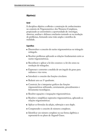 Universidade do Sul de Santa Catarina




                           Objetivo(s)


                           Geral
                          A disciplina objetiva a reﬂexão e construção de conhecimentos
                          no contexto da Trigonometria e dos Números Complexos,
                          propiciando ao universitário a oportunidade de: investigar,
                          observar, analisar e delinear conclusões testando-as na resolução
                          de problemas, formando uma visão ampla e cientíﬁca da
                          realidade.

                           Especíﬁcos
                              Desenvolver o conceito de razões trigonométricas no triângulo
                               retângulo.
                              Resolver problemas aplicando as relações fundamentais entre as
                               razões trigonométricas.
                              Reconhecer e aplicar a lei dos cossenos e a lei dos senos na
                               resolução de triângulos.
                              Expressar e converter a medida de um ângulo de graus para
                               radianos e vice-versa.
                              Introduzir o conceito das funções circulares.
                              Reduzir arco ao 1º quadrante.
                              Construir, ler e interpretar gráﬁcos das funções
                               trigonométricas utilizando, corretamente, procedimentos e
                               ferramentas tecnológicas.
                              Resolver equações e inequações trigonométricas.
                              Resolver e simpliﬁcar expressões trigonométricas, aplicando as
                               relações trigonométricas.
                              Aplicar as fórmulas da adição, subtração e arco duplo.
                              Compreender o conceito de números complexos.
                              Identiﬁcar um número complexo na sua forma algébrica e
                               representá-lo no plano de Argand-Gauss.




12
 