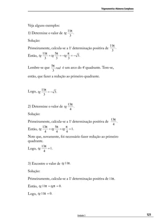 Trigonometria e Números Complexos




Veja alguns exemplos:
                             11π
1) Determine o valor de tg       .
                              3
Solução:
                                                            11π
Primeiramente, calcula-se a 1ª determinação positiva de         .
                                                             3
            11π      5π      π
Então, tg       = tg    = −tg = − 3.
             3        3      3

                 5π
Lembre-se que       rad é um arco do 4º quadrante. Tem-se,
                  3
então, que fazer a redução ao primeiro quadrante.



Logo, tg 11π = − 3.
            3

                             13π
2) Determine o valor de tg       .
                              4
Solução:
                                                             13π
Primeiramente, calcula-se a 1ª determinação positiva de          .
                                                              4
            13π      5π     π
Então, tg       = tg    = tg = 1.
             4        4     4
Note que, novamente, foi necessário fazer redução ao primeiro
quadrante.
           13π
Logo, tg       = 1.
            4


3) Encontre o valor de tg 11π .

Solução:

Primeiramente, calcula-se a 1ª determinação positiva de 11π .

Então, tg 11π = tgπ = 0.

Logo, tg 11π = 0.




                                     Unidade 3                                          121
 