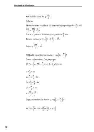 Universidade do Sul de Santa Catarina




                                                           25π
                            4) Calcule o valor de tg           .
                                                            3
                            Solução:
                                                                                             25π
                            Primeiramente, calcula-se a 1ª determinação positiva de              rad.
                                                                                              3
                             25π 24π π
                                =   + .
                              3   3  3
                                                                                    π
                            Assim, a primeira determinação positiva é                 rad.
                                                                                    3
                            Temos, então, que tg 25π =tg π = 3 .
                                                           3       3
                                              25π
                            Logo, tg              =   3.
                                               3


                                                                                   π
                            5) Qual é o domínio da função y = tg  2 x −  ?
                                                                        3           
                            Como o domínio da função y=tgx é
                                                π             
                            D( f ) =  x ∈ IR|x ≠ + kπ , k ∈ Z , tem-se:
                                                2             

                                 π
                            x≠      + kπ
                                 2
                                π π
                            2x- ≠ + kπ
                                 3 2
                                  π π
                            2 x ≠ + + kπ
                                   2 3
                                  5π
                            2x ≠       + kπ
                                   6
                                 5π kπ
                            x≠       +
                                 12 2
                                                                              π
                            Logo, o domínio da função y = tg  2 x −  é
                                                                    3          

                                                 5π kπ         
                            D( f ) =  x ∈ IR|x ≠   +   , k ∈ Z .
                                                 12 2          




122
 