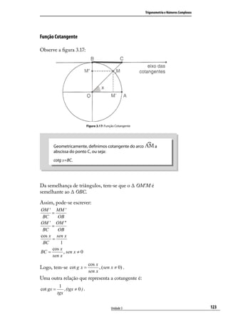 Trigonometria e Números Complexos




Função Cotangente

Observe a ﬁgura 3.17:




                                Figura 3.17: Função Cotangente




      Geometricamente, deﬁnimos cotangente do arco                     a
      abscissa do ponto C, ou seja:
      cotg x=BC.




Da semelhança de triângulos, tem-se que o ∆ OM’M é
semelhante ao ∆ OBC.

Assim, pode-se escrever:
OM ' MM '
     =
 BC     OB
OM ' OM "
     =
 BC     OB
cos x sen x
     =
 BC      1
     cos x
BC =       , sen x ≠ 0
     sen x
                                 cos x
Logo, tem-se cot g x =                 , ( sen x ≠ 0) .
                                 sen x
Uma outra relação que representa a cotangente é:
            1
cot gx =       , (tgx ≠ 0 ) .
           tgx


                                                Unidade 3                                            123
 