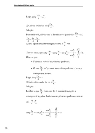 Universidade do Sul de Santa Catarina




                                              37π
                            Logo, cot g           = 3.
                                               6

                                                               13π
                            2) Calcule o valor de cot g            .
                                                                4
                            Solução:
                                                                                            13π
                            Primeiramente, calcula-se a 1ª determinação positiva de             rad.
                                                                                             4
                            13π 8π 5π .
                               =   +
                             4   4   4
                                                                                  5π
                            Assim, a primeira determinação positiva é                rad.
                                                                                   4
                                                                                  π    2
                                                                              cos
                                                     13π         5π        π      4 = 2 =1.
                            Tem-se, então, que cot g     = cot g    = cot g =
                                                      4           4        4 sen  π    2
                            Observe que:                                          4   2

                                        Fizemos a redução ao primeiro quadrante.

                                                  5π
                                        O arco      rad pertence ao terceiro quadrante e, neste, a
                                                   4
                                         cotangente é positiva.
                                              13π
                            Logo, cot g           = 1.
                                               4
                                                                  7π
                            3) Determine o valor de cot g            .
                                                                   4
                            Solução:

                            Lembre-se que 7π é um arco do 4º quadrante e, neste, a
                                                   4
                            cotangente é negativa. Reduzindo ao primeiro quadrante, tem-se:

                                    7π π
                            2π −       =
                                     4   4

                                                       π                  2
                                                         cos
                                  7π          π        4 =−              2 = −1
                            cot g    = − cot g = −
                                   4          4        π                  2
                                                   sen
                                                       4                 2




126
 