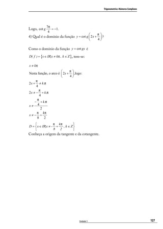 Trigonometria e Números Complexos




              7π
Logo, cot g      = −1.
               4
                                                     π
4) Qual é o domínio da função y = cot g  2 x +        ?
                                                     4

Como o domínio da função y = cot gx é

D( f ) = {x ∈ IR|x ≠ kπ , k ∈ Z }, tem-se:

x ≠ kπ
                            π
Nesta função, o arco é  2x +  ,logo:
                            4
      π
2 x + ≠ k .π
      4
        π
2 x ≠ − + k .π
         4
       π
     − + k .π
x≠ 4
          2
       π kπ
x≠− +
       8 2
                 π kπ       
D =  x ∈ IR|x ≠ - +   , k ∈Z
                 8 2        
Conheça a origem da tangente e da cotangente.




                                      Unidade 3                                                 127
 