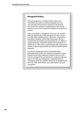 Universidade do Sul de Santa Catarina




                                      Retrospectiva histórica

                                      A função tangente era a antiga função sombra, que
                                      tinha idéias associadas a sombras projetadas por uma
                                      vara colocada na horizontal. A variação na elevação do
                                      Sol causava uma variação no ângulo que os raios solares
                                      formavam com a vara e, portanto, modiﬁcava o tamanho da
                                      sombra.
                                      Assim, a tangente e a cotangente vieram por um caminho
                                      diferente daquele das cordas que geraram o seno. Foram
                                      conceitos desenvolvidos juntos e não foram, inicialmente,
                                      associados a ângulos, sendo importantes para calcular o
                                      comprimento da sombra que é produzida por um objeto. O
                                      comprimento das sombras foi também de importância no
                                      relógio de sol. Tales usou os comprimentos das sombras para
                                      calcular as alturas das pirâmides por meio da semelhança de
                                      triângulos.
                                      As primeiras tabelas de sombras conhecidas foram
                                      produzidas pelos árabes, por volta do ano de 860. O nome
                                      tangente foi primeiro usado por Thomas Fincke, em 1583.
                                      O termo cotangente foi, primeiramente, usado por Edmund
                                      Gunter, em 1620, que estabeleceu o equivalente latino
                                      “cotangente de A”, que signiﬁca “tangente do complementar
                                      de A”. Em 1674, Jonas Moore criou a abreviação “cot” para
                                      cotangente.




128
 