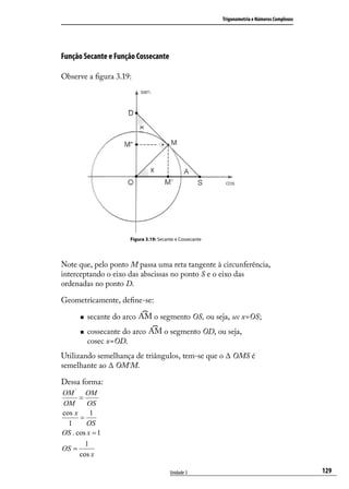 Trigonometria e Números Complexos




Função Secante e Função Cossecante

Observe a ﬁgura 3.19:




                       Figura 3.19: Secante e Cossecante




Note que, pelo ponto M passa uma reta tangente à circunferência,
interceptando o eixo das abscissas no ponto S e o eixo das
ordenadas no ponto D.

Geometricamente, deﬁne-se:

         secante do arco         o segmento OS, ou seja, sec x=OS;
         cossecante do arco          o segmento OD, ou seja,
          cosec x=OD.
Utilizando semelhança de triângulos, tem-se que o ∆ OMS é
semelhante ao ∆ OM´M.

Dessa forma:
OM ' OM
      =
OM       OS
cos x     1
      =
  1      OS
OS . cos x = 1
        1
OS =
      cos x

                                         Unidade 3                                             129
 