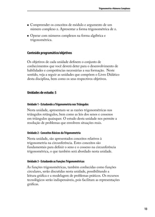 Trigonometria e Números Complexos




   Compreender os conceitos de módulo e argumento de um
    número complexo z. Apresentar a forma trigonométrica de z.
   Operar com números complexos na forma algébrica e
    trigonométrica.


Conteúdo programático/objetivos

Os objetivos de cada unidade deﬁnem o conjunto de
conhecimentos que você deverá deter para o desenvolvimento de
habilidades e competências necessárias a sua formação. Neste
sentido, veja a seguir as unidades que compõem o Livro Didático
desta disciplina, bem como os seus respectivos objetivos.


Unidades de estudo: 5


Unidade 1 - Estudando a Trigonometria nos Triângulos
Nesta unidade, apresentam-se as razões trigonométricas nos
triângulos retângulos, bem como as leis dos senos e cossenos
em triângulos quaisquer. O estudo desta unidade nos permite a
resolução de problemas que envolvem situações reais.

Unidade 2 - Conceitos Básicos da Trigonometria
Nesta unidade, são apresentados conceitos relativos à
trigonometria na circunferência. Estes conceitos são
fundamentais para deﬁnir o seno e o cosseno na circunferência
trigonométrica, o que também será abordado nesta unidade.

Unidade 3 - Estudando as Funções Trigonométricas
As funções trigonométricas, também conhecidas como funções
circulares, serão discutidas nesta unidade, possibilitando a
leitura gráﬁca e a modelagem de problemas práticos. Os recursos
tecnológicos serão indispensáveis, pois facilitam as representações
gráﬁcas.




                                                                                           13
 