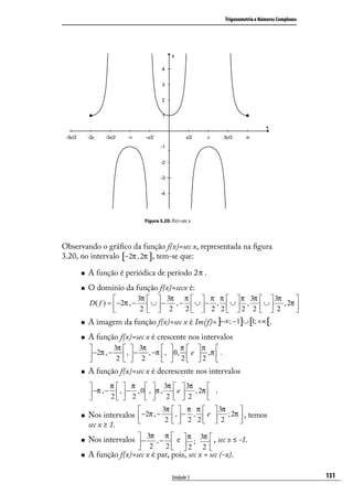 Trigonometria e Números Complexos




                               Figura 3.20: f(x)=sec x




Observando o gráﬁco da função f(x)=sec x, representada na ﬁgura
3.20, no intervalo [−2π , 2π ], tem-se que:

        A função é periódica de período 2 π .
        O domínio da função f(x)=secx é:
                          3π   3π π   π π   π 3π   3π       
         D( f ) =  −2π , −  ∪  − , −  ∪  − ,  ∪  ,  ∪  , 2π 
                           2   2    2  2 2 2 2   2          
        A imagem da função f(x)=sec x é Im(f)= ]−∞; −1]∪ [1; +∞[.
        A função f(x)=sec x é crescente nos intervalos
                 3π   3π                π  π 
          −2π , − 2  ,  − 2 , −π  ,
                                        0, 2  e  2 , π  .
                                                           
        A função f(x)=sec x é decrescente nos intervalos
                π   π   3π   3π            
          −π , −  ,  − , 0  , π ,  e  , 2π  .
                2  2   2   2               
                                      3π   π π            3π         
        Nos intervalos  −2π , −  ,  − ,  e  ; 2π  , temos
                                2   2 2  2        
         sec x ≥ 1.
        Nos intervalos  − 3π , − π  e  π ; 3π  , sec x ≤ -1.
                         2
                                  2 2 2 
                                                
        A função f(x)=sec x é par, pois, sec x = sec (-x).

                                            Unidade 3                                                   131
 