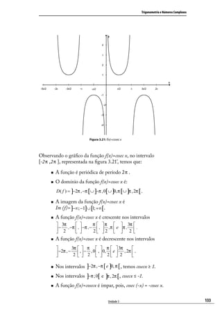 Trigonometria e Números Complexos




                               Figura 3.21: f(x)=cosec x




Observando o gráﬁco da função f(x)=cosec x, no intervalo
[-2 π ,2 π ], representada na ﬁgura 3.21’, temos que:

        A função é periódica de período 2 π .
        O domínio da função f(x)=cosec x é:
         D( f ) = ]−2π , −π [∪ ]−π , 0[∪ ]0, π [∪ ]π , 2π [ .

        A imagem da função f(x)=cosec x é
         Im (f)= ]−∞; −1]∪ [1; +∞[.
        A função f(x)=cosec x é crescente nos intervalos
          3π                  π  π                  3π 
          − 2 , −π  ,  −π , − 2  ,  2 ,π  e
                                                   π , 2  .
                                                               
        A função f(x)=cosec x é decrescente nos intervalos
                 3π   π   π   3π                    
          −2π , − 2  ,  − 2 , 0  ,  0, 2  e  2 , 2π  .
                                                    

        Nos intervalos ]−2π , −π [ e ]0, π [ , temos cosecx ≥ 1.
        Nos intervalos ]−π ;0[ e ]π , 2π [, cosecx ≤ -1.
        A função f(x)=cosecx é ímpar, pois, cosec (-x) = -cosec x.


                                             Unidade 3                                                    133
 