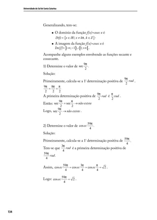 Universidade do Sul de Santa Catarina




                            Generalizando, tem-se:

                                        O domínio da função f(x)=cosec x é
                                         D(f) = {x ∈ IR | x ≠ kπ , k ∈ Z }.
                                        A imagem da função f(x)=cosec x é
                                         Im(f)= ]−∞; −1]∪ [1; +∞[.
                            Acompanhe alguns exemplos envolvendo as funções secante e
                            cossecante.
                                                             9π
                            1) Determine o valor de sec         .
                                                              2
                            Solução:
                                                                                        9π
                            Primeiramente, calcula-se a 1ª determinação positiva de        rad .
                                                                                         2
                            9π 8π π
                               =  +
                             2   2 2
                                                                       9π      π
                            A primeira determinação positiva de           rad é rad .
                                                                        2      2
                                       9π      π
                            Então: sec    = sec → não existe
                                        2      2
                                      9π
                            Logo, sec     → não existe .
                                       2

                                                               59π
                            2) Determine o valor de cos ec         .
                                                                4
                            Solução:
                                                                                        59π
                            Primeiramente, calcula-se a 1ª determinação positiva de         .
                                                                                         4
                                              3π
                            Tem-se que           rad é a primeira determinação positiva de
                                               4
                            59π
                                rad .
                             4

                                               59π          3π         π
                            Assim, cos ec          = cos ec    = cos ec = 2 .
                                                4            4         4

                                              59π
                            Logo: cos ec          = 2.
                                               4




134
 
