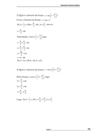 Trigonometria e Números Complexos




                                           π
3) Qual é o domínio da função y = sec  x −  ?
                                            
                                                      2
Como o domínio da função y = sec x é
                    π             
D( f ) =  x ∈ IR|x ≠ + kπ , k ∈ Z  , tem-se:
                    2             
     π
x≠     + kπ
     2
                               π
Nesta função, o arco é  x −  ,logo:
                               2
    π π
x − ≠ + k .π
    2 2
    π π
x ≠ + + k .π
    2 2
    2π
x≠      + kπ
     2
x ≠ π + kπ
D( f ) = {x ∈ IR | π + kπ , k ∈ Z }.


                                                           π
4) Qual é o domínio da função y = cos ec  3x −  ?
                                               2            

                                 π
Nesta função, o arco é  3x −  , logo:
                            2     
      π
3x −     ≠ kπ
      2
      π
3 x ≠ + kπ
       2
     π      π
x ≠ +k
     6      3

                               π    π     
Logo, D( f ) =  x ∈ IR | x ≠     + k ,k ∈Z .
                               6    3     




                                       Unidade 3                                                     135
 