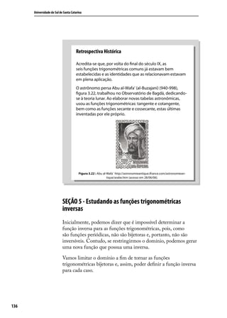 Universidade do Sul de Santa Catarina




                                      Retrospectiva Histórica

                                      Acredita-se que, por volta do ﬁnal do século IX, as
                                      seis funções trigonométricas comuns já estavam bem
                                      estabelecidas e as identidades que as relacionavam estavam
                                      em plena aplicação.
                                      O astrônomo persa Abu al-Wafa’ (al-Buzajani) (940-998),
                                      ﬁgura 3.22, trabalhou no Observatório de Bagdá, dedicando-
                                      se à teoria lunar. Ao elaborar novas tabelas astronômicas,
                                      usou as funções trigonométricas: tangente e cotangente,
                                      bem como as funções secante e cossecante, estas últimas
                                      inventadas por ele próprio.




                                        Figura 3.22 : Abu al-Wafa’ http://astronomieantique.ifrance.com/astronomiean-
                                                             tique/arabe.htm (acesso em 28/06/06).




                            SEÇÃO 5 - Estudando as funções trigonométricas
                            inversas
                            Inicialmente, podemos dizer que é impossível determinar a
                            função inversa para as funções trigonométricas, pois, como
                            são funções periódicas, não são bijetoras e, portanto, não são
                            inversíveis. Contudo, se restringirmos o domínio, podemos gerar
                            uma nova função que possua uma inversa.

                            Vamos limitar o domínio a ﬁm de tornar as funções
                            trigonométricas bijetoras e, assim, poder deﬁnir a função inversa
                            para cada caso.




136
 