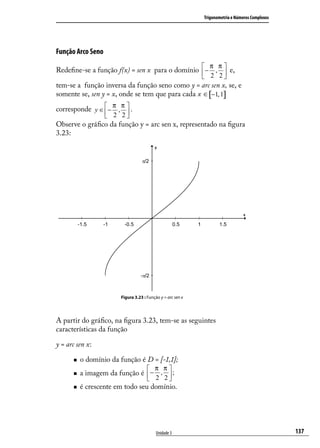 Trigonometria e Números Complexos




Função Arco Seno
                                                             π π
Redeﬁne-se a função f(x) = sen x para o domínio  − ,  e,
                                                 2 2
tem-se a função inversa da função seno como y = arc sen x, se, e
somente se, sen y = x, onde se tem que para cada x ∈ [−1, 1]
                    π π
corresponde y ∈  − ,  .
                 2 2
                     
Observe o gráﬁco da função y = arc sen x, representado na ﬁgura
3.23:




                       Figura 3.23 : Função y = arc sen x




A partir do gráﬁco, na ﬁgura 3.23, tem-se as seguintes
características da função

y = arc sen x:

         o domínio da função é D = [-1,1];
                                      π π
         a imagem da função é  − ,  ;
                                2 2
         é crescente em todo seu domínio.




                                          Unidade 3                                             137
 