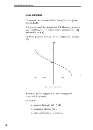 Universidade do Sul de Santa Catarina




                            Função Arco Cosseno

                            Da mesma forma, vamos redeﬁnir a função f(x) = cos x para o
                            domínio [0,π].

                            A função inversa da função cosseno é deﬁnida como y = arc cos x,
                            se, e somente se, cos y = x, onde se tem que para cada x ∈ [−1, 1]
                            corresponde y ∈ [0, π ] .

                            Observe o gráﬁco da função y = arc cos x, representado na ﬁgura
                            3.24:




                                                       Figura 3.24: Função y = arc cos x




                            A partir do gráﬁco, na ﬁgura 3.24, tem-se as seguintes
                            características da função

                            y = arc cos x:

                                        o domínio da função é D = [-1,1];
                                        a imagem da função é [0,π ];
                                        é decrescente em todo seu domínio.




138
 