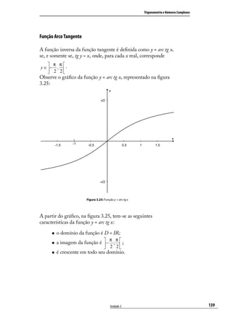 Trigonometria e Números Complexos




Função Arco Tangente

A função inversa da função tangente é deﬁnida como y = arc tg x,
se, e somente se, tg y = x, onde, para cada x real, corresponde
     π π
y ∈ − ,  .
     2 2
Observe o gráﬁco da função y = arc tg x, representado na ﬁgura
3.25:




                       Figura 3.25: Função y = arc tg x




A partir do gráﬁco, na ﬁgura 3.25, tem-se as seguintes
características da função y = arc tg x:

        o domínio da função é D = IR;
                                 π π
        a imagem da função é  − ;  ;
                                    
                                     2 2
        é crescente em todo seu domínio.




                                         Unidade 3                                            139
 