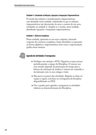 Universidade do Sul de Santa Catarina




                           Unidade 4 - Estudando as Relações, Equações e Inequações Trigonométricas
                           O estudo das relações e transformações trigonométricas
                           será abordado nesta unidade, salientando-se que as relações
                           trigonométricas são decorrentes do seno e cosseno de um arco,
                           estudados na unidade 2. Amplia-se o estudo, nesta unidade,
                           abordando equações e inequações trigonométricas.

                           Unidade 5 - Números Complexos
                           Nesta unidade, apresenta-se um novo conjunto, chamado
                           conjunto dos números complexos. Serão abordadas as operações
                           na forma algébrica e trigonométrica, bem como a representação
                           gráﬁca desse número.


                           Agenda de atividades/ Cronograma

                                       Veriﬁque com atenção o EVA. Organize-se para acessar
                                        periodicamente o espaço da Disciplina. O sucesso nos
                                        seus estudos depende da priorização do tempo para a
                                        leitura; da realização de análises e sínteses do conteúdo; e
                                        da interação com os seus colegas e tutor.
                                       Não perca os prazos das atividades. Registre as datas no
                                        espaço a seguir, com base no cronograma da disciplina
                                        disponibilizado no EVA.
                                       Use o quadro para agendar e programar as atividades
                                        relativas ao desenvolvimento da Disciplina.




14
 