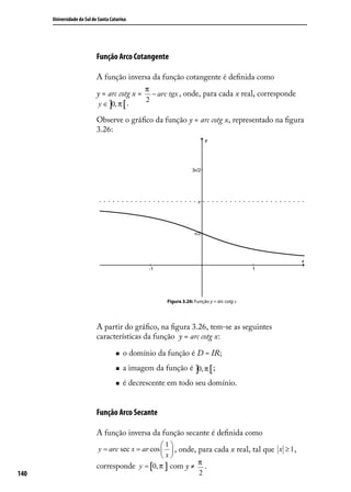 Universidade do Sul de Santa Catarina




                            Função Arco Cotangente

                            A função inversa da função cotangente é deﬁnida como
                                                π
                            y = arc cotg x = − arc tgx , onde, para cada x real, corresponde
                                            2
                             y ∈ ]0, π [ .

                            Observe o gráﬁco da função y = arc cotg x, representado na ﬁgura
                            3.26:




                                                       Figura 3.26: Função y = arc cotg x




                            A partir do gráﬁco, na ﬁgura 3.26, tem-se as seguintes
                            características da função y = arc cotg x:

                                        o domínio da função é D = IR;
                                        a imagem da função ∈ ]0, π [ ;
                                                          yé
                                        é decrescente em todo seu domínio.


                            Função Arco Secante

                            A função inversa da função secante é deﬁnida como
                                                    1
                             y = arc sec x = ar cos   , onde, para cada x real, tal que x ≥ 1 ,
                                                    x
                            corresponde y = [0, π ] com y ≠ π .
140                                                             2
 