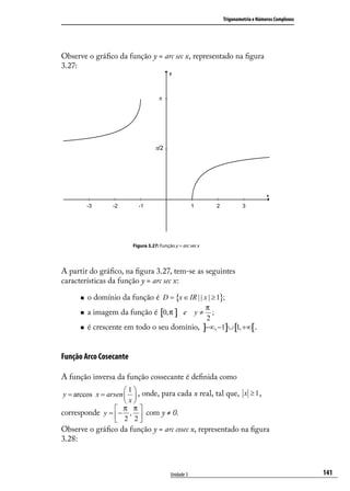 Trigonometria e Números Complexos




Observe o gráﬁco da função y = arc sec x, representado na ﬁgura
3.27:




                         Figura 3.27: Função y = arc sec x




A partir do gráﬁco, na ﬁgura 3.27, tem-se as seguintes
características da função y = arc sec x:

         o domínio da função é D = {x ∈ IR | | x | ≥ 1};
                                              π
         a imagem da função é [0, π ] e y ≠    ;
                                              2
         é crescente em todo o seu domínio, ]−∞, −1]∪ [1, +∞[.


Função Arco Cosecante

A função inversa da função cossecante é deﬁnida como
                      1
 y = arccos x = arsen   , onde, para cada x real, tal que, x ≥ 1 ,
                      x
                    π π
corresponde y =  − ,  com y ≠ 0.
                    2 2
Observe o gráﬁco da função y = arc cosec x, representado na ﬁgura
3.28:



                                           Unidade 3                                             141
 