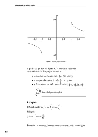 Universidade do Sul de Santa Catarina




                                                         Figura 3.28: Função y = arc cosec x




                            A partir do gráﬁco, na ﬁgura 3.28, tem-se as seguintes
                            características da função y = arc cosec x:

                                        o domínio da função é D = {x ∈ IR | | x | ≥ 1};
                                        a imagem da função é  − π , π  e y ≠ 0;
                                                                       
                                                                2 2
                                        é decrescente em todo o seu domínio, ]−∞, −1]∪ [1, +∞[.


                                                  Que tal alguns exemplos?




                            Exemplos:
                                                                1
                            1) Qual o valor de y = sec 2  arcsen  ?
                                                                            2
                            Solução:
                                              1
                             y = sec 2  arcsen  .
                                              2

                                                     1
                            Fazendo x = arcsen , deve-se procurar um arco cujo seno é igual
                                                     2

142
 