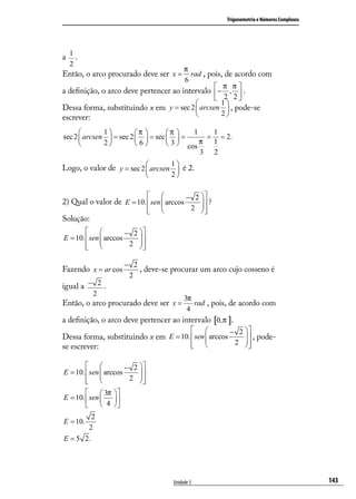 Trigonometria e Números Complexos




a 1.
  2
                                      π
Então, o arco procurado deve ser x =    rad , pois, de acordo com
                                      6
                                                 π π
a deﬁnição, o arco deve pertencer ao intervalo  − ,  .
                                                 2 2
                                                 1
Dessa forma, substituindo x em y = sec 2  arcsen  , pode-se
                                                 2
escrever:
             1         π       π     1   1
sec 2  arcsen  = sec 2   = sec   =      = = 2.
             2         6        3  cos π 1
                                             3 2
                                  1
Logo, o valor de y = sec 2  arcsen  é 2.
                                       2

                                            − 2 
2) Qual o valor de E = 10.  sen  arccos
                                                  ?
                                
                                             2 
                                                  
Solução:
                     − 2 
E = 10.  sen  arccos
                          
         
                       2 
                           

                     − 2
Fazendo x = ar cos       , deve-se procurar um arco cujo cosseno é
                      2
igual a − 2 .
           2
                                      3π
Então, o arco procurado deve ser x =       rad , pois, de acordo com
                                       4
a deﬁnição, o arco deve pertencer ao intervalo [0,π ].
                                                     − 2 
Dessa forma, substituindo x em E = 10.  sen  arccos
                                                             , pode-
                                          
                                                        2 
                                                            
se escrever:

                     − 2 
E = 10.  sen  arccos
                          
         
                       2 
                           
          3π  
E = 10.  sen   
          4 
         2
E = 10.
       2
E = 5 2.




                                        Unidade 3                                            143
 
