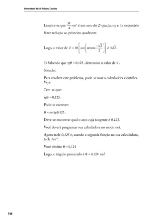 Universidade do Sul de Santa Catarina




                                                3π
                            Lembre-se que          rad é um arco do 2º quadrante e foi necessário
                                                 4
                            fazer redução ao primeiro quadrante.


                                                                    − 2 
                            Logo, o valor de E = 10.  sen  arccos
                                                                          é 5 2 .
                                                        
                                                                     2 
                                                                          


                            3) Sabendo que tgθ = 0,125 , determine o valor de θ .

                            Solução:

                            Para resolver este problema, pode-se usar a calculadora cientíﬁca.
                            Veja:

                            Tem-se que:

                            tgθ = 0,125 .

                            Pode-se escrever:

                            θ = arctg 0,125 .

                            Deve-se encontrar qual o arco cuja tangente é 0,125.

                            Você deverá programar sua calculadora no modo rad.

                            Agora tecle 0,125 e, usando a segunda função na sua calculadora,
                            tecle tan-1.

                            Você obtém: θ = 0,124

                            Logo, o ângulo procurado é θ = 0,124 rad.




144
 