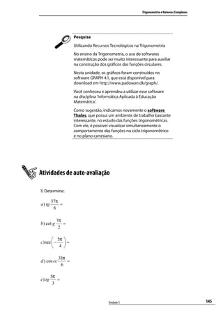 Trigonometria e Números Complexos




                      Pesquise
                      Utilizando Recursos Tecnológicos na Trigonometria
                      No ensino da Trigonometria, o uso de softwares
                      matemáticos pode ser muito interessante para auxiliar
                      na construção dos gráﬁcos das funções circulares.
                      Nesta unidade, os gráﬁcos foram construídos no
                      software GRAPH 4.1, que está disponível para
                      download em http://www.padowan.dk/graph/.
                      Você conheceu e aprendeu a utilizar esse software
                      na disciplina ‘Informática Aplicada à Educação
                      Matemática’.
                      Como sugestão, indicamos novamente o software
                      Thales, que possui um ambiente de trabalho bastante
                      interessante, no estudo das funções trigonométricas.
                      Com ele, é possível visualizar simultaneamente o
                      comportamento das funções no ciclo trigonométrico
                      e no plano cartesiano.




Atividades de auto-avaliação

1) Determine:

         37π
a ) tg       =
          6

           7π
b) cot g      =
            2

        5π      
c) sec  −       =
        4       

             31π
d ) cos ec       =
              6

         5π
e) tg       =
          3



                                         Unidade 3                                             145
 