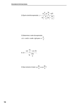 Universidade do Sul de Santa Catarina




                                                                    π     3π
                                                                    tg.tg    − tg 0
                             2) Qual o sinal da expressão: y =      3      4          .
                                                                   π   5π 
                                                               tg  −  .tg  −     
                                                                   3  6 




                             3) Determine o valor da expressão:
                                                                     π
                             a) A = sen3x + cos8x - tg2x para x=       .
                                                                     2




                                              7π
                                       sen       − cos 3π
                             b) B =            3          .
                                                 13π
                                              tg
                                                  6




                                                              3π       5π
                             4) Que número é maior: tg           ou tg    ?
                                                               4        6




146
 