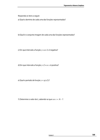 Trigonometria e Números Complexos




Responda os itens a seguir:
a) Qual o domínio de cada uma das funções representadas?




b) Qual é o conjunto imagem de cada uma das funções representadas?




c) Em que intervalo a função y=sen 2x é negativa?




d) Em que intervalo a função y=2+cos x é positiva?




e) Qual o período da função y= tg(x/2)?




7) Determine o valor de k, sabendo-se que sen x = 3k - 7.




                                      Unidade 3                                                 149
 