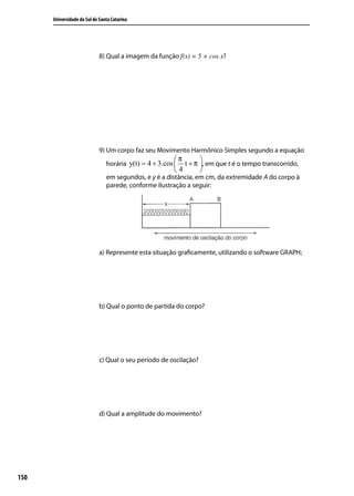 Universidade do Sul de Santa Catarina




                             8) Qual a imagem da função f(x) = 5 + cos x?




                             9) Um corpo faz seu Movimento Harmônico Simples segundo a equação
                                                        π       
                                horária y(t) = 4 + 3.cos  t + π , em que t é o tempo transcorrido,
                                                        4       
                                em segundos, e y é a distância, em cm, da extremidade A do corpo à
                                parede, conforme ilustração a seguir:




                             a) Represente esta situação graﬁcamente, utilizando o software GRAPH;




                             b) Qual o ponto de partida do corpo?




                             c) Qual o seu período de oscilação?




                             d) Qual a amplitude do movimento?




150
 