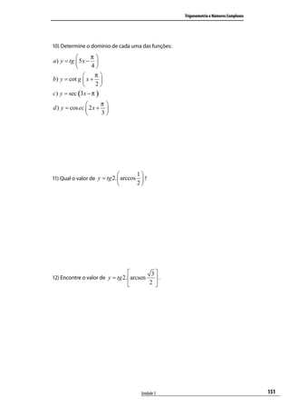 Trigonometria e Números Complexos




10) Determine o domínio de cada uma das funções:

                 π
a ) y = tg  5 x − 
                 4
                  π
b) y = cot g  x + 
                   2
c) y = sec (3 x − π )
                     π
d ) y = cos ec  2 x + 
                     3




                                    1
11) Qual o valor de y = tg 2.  arccos  ?
                                    2




                                             3
12) Encontre o valor de y = tg 2. arcsen      .
                                            2 




                                       Unidade 3                                        151
 