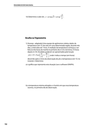 Universidade do Sul de Santa Catarina




                                                                              3
                             13) Determine o valor de y = arctg 3 + arctg       .
                                                                             3




                            Desaﬁos na Trigonometria

                             1) (Vunesp - adaptado) Uma equipe de agrônomos coletou dados da
                                temperatura (em oC) do solo em uma determinada região, durante três
                                dias, a intervalos de 1 hora. A medição da temperatura começou a ser
                                feita às três horas da manhã no primeiro dia (t=0) e terminou 72 horas
                                depois (t=72). Os dados puderam ser aproximados pela função
                                                  π    3π 
                                 y(t) = 15 + 5sen  t +     , onde t indica o tempo (em horas)
                                                   12   2 
                                decorrido após o início da observação de y(t), à temperatura (em oC) no
                                instante t. Determine:
                             a) o gráﬁco que representa esta situação (use o software GRAPH);




                             b) a temperatura máxima atingida e o horário em que essa temperatura
                                ocorreu, no primeiro dia de observação.




152
 